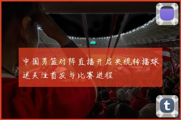 中国男篮对阵直播开启央视转播球迷关注首发与比赛进程
