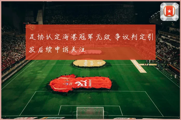 足协认定海港冠军无效 争议判定引发后续申诉关注