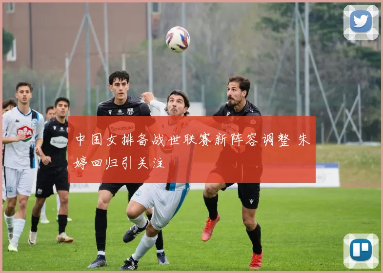中国女排备战世联赛新阵容调整 朱婷回归引关注