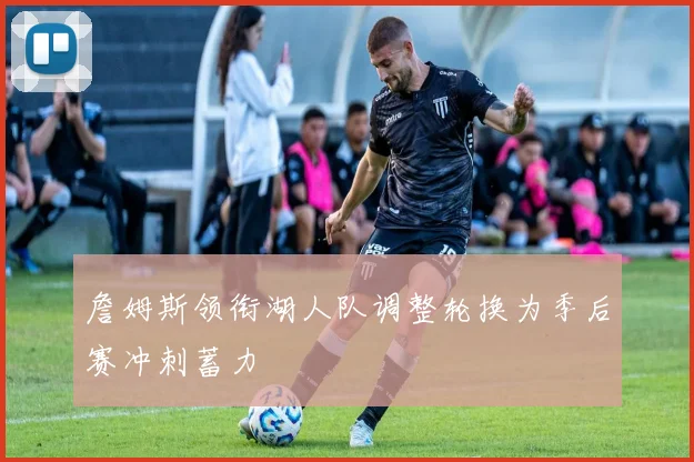 詹姆斯领衔湖人队调整轮换为季后赛冲刺蓄力