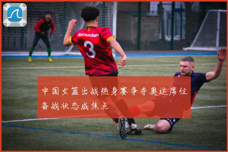 中国女篮出战热身赛争夺奥运席位备战状态成焦点