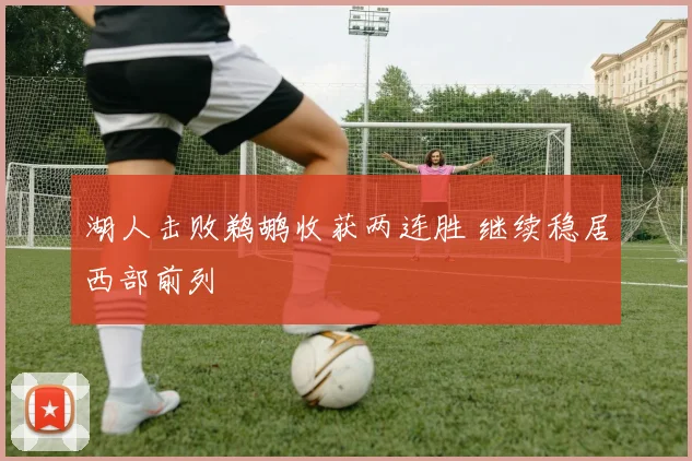 湖人击败鹈鹕收获两连胜 继续稳居西部前列