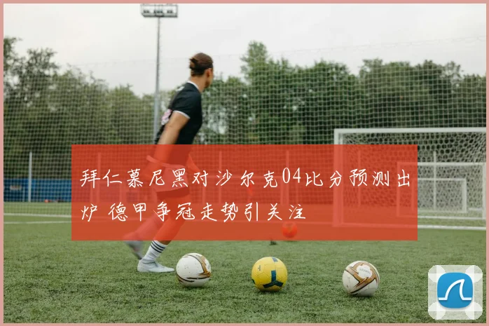 拜仁慕尼黑对沙尔克04比分预测出炉 德甲争冠走势引关注