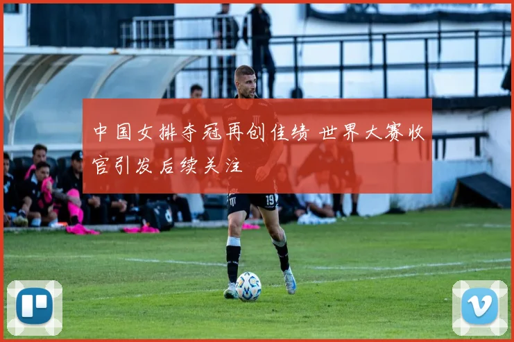 中国女排夺冠再创佳绩 世界大赛收官引发后续关注