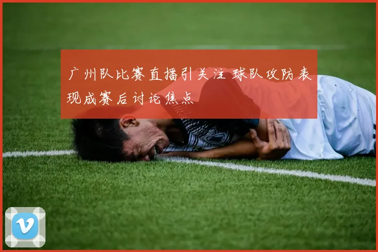 广州队比赛直播引关注 球队攻防表现成赛后讨论焦点
