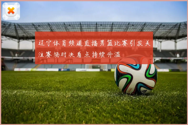 辽宁体育频道直播男篮比赛引发关注赛场对决看点持续升温