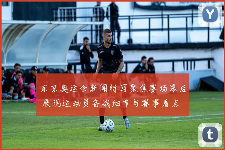 东京奥运会新闻特写聚焦赛场幕后 展现运动员备战细节与赛事看点