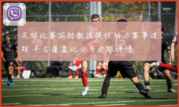 足球比赛实时数据提供助力赛事追踪 平台覆盖比分与进球详情