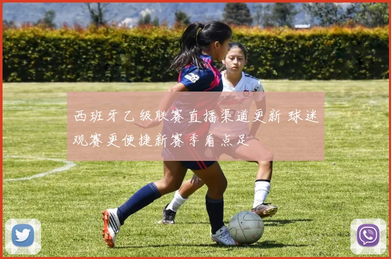 西班牙乙级联赛直播渠道更新 球迷观赛更便捷新赛季看点足