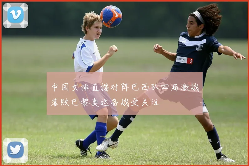 中国女排直播对阵巴西队四局激战落败巴黎奥运备战受关注