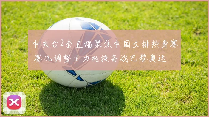 中央台2套直播聚焦中国女排热身赛 赛况调整主力轮换备战巴黎奥运