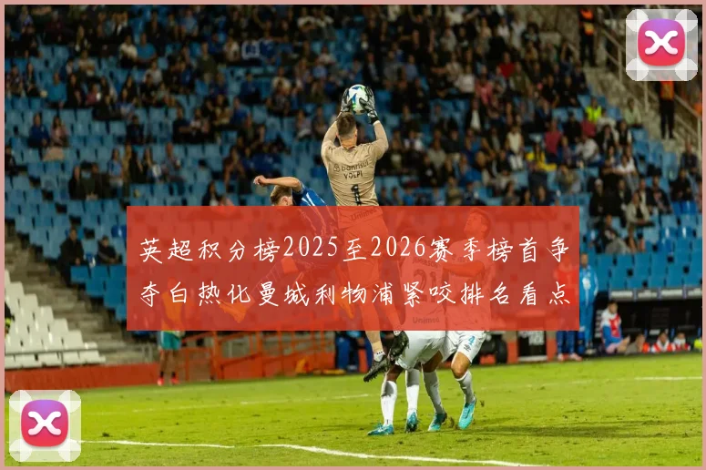 英超积分榜2025至2026赛季榜首争夺白热化曼城利物浦紧咬排名看点十足