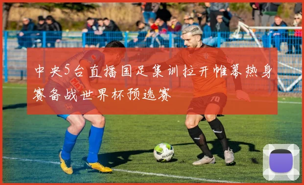 中央5台直播国足集训拉开帷幕热身赛备战世界杯预选赛