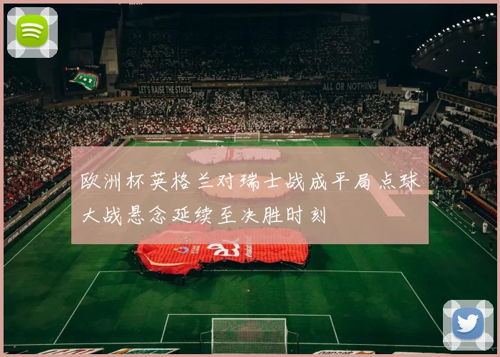 欧洲杯英格兰对瑞士战成平局点球大战悬念延续至决胜时刻