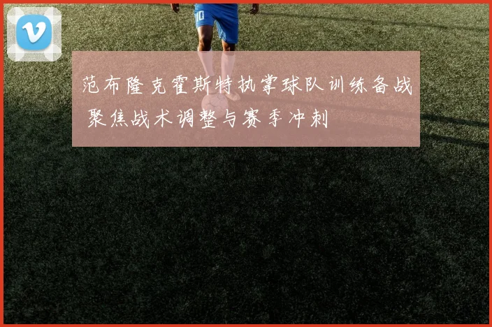范布隆克霍斯特执掌球队训练备战 聚焦战术调整与赛季冲刺