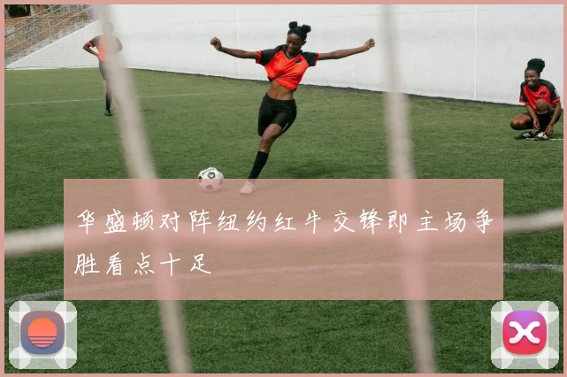 华盛顿对阵纽约红牛交锋即主场争胜看点十足