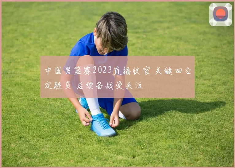 中国男篮赛2023直播收官 关键回合定胜负 后续备战受关注