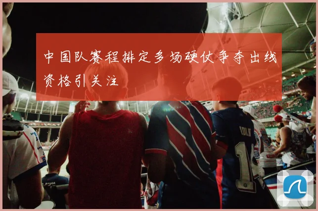 中国队赛程排定多场硬仗争夺出线资格引关注