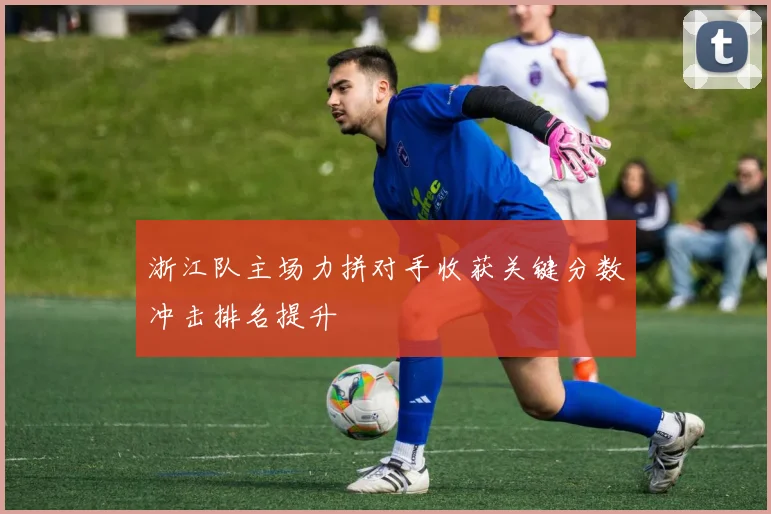 浙江队主场力拼对手收获关键分数冲击排名提升