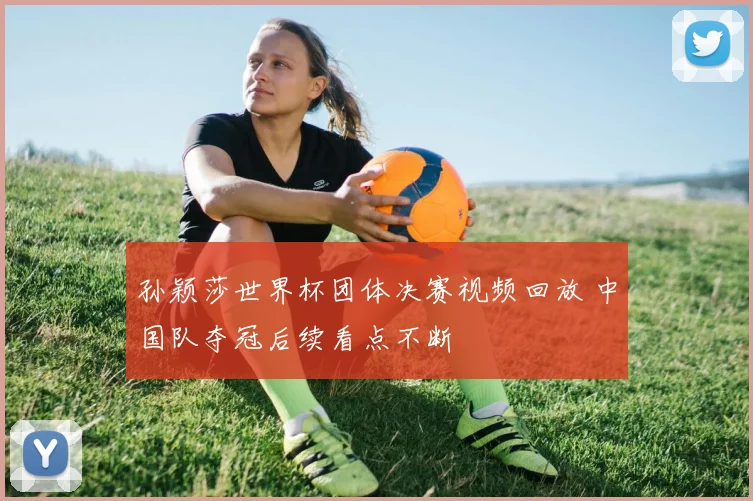孙颖莎世界杯团体决赛视频回放 中国队夺冠后续看点不断