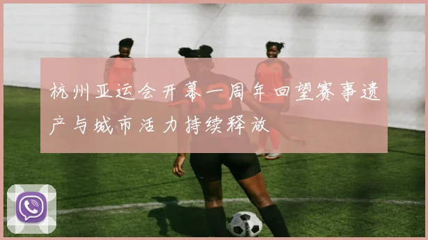杭州亚运会开幕一周年回望赛事遗产与城市活力持续释放