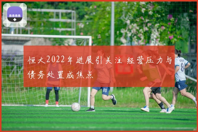 恒大2022年进展引关注 经营压力与债务处置成焦点
