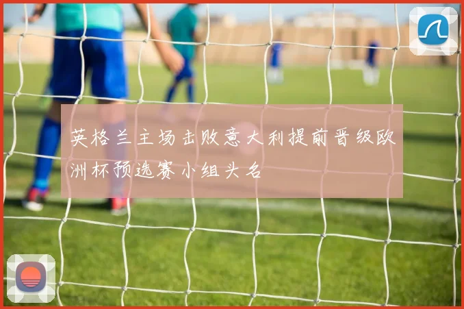 英格兰主场击败意大利提前晋级欧洲杯预选赛小组头名