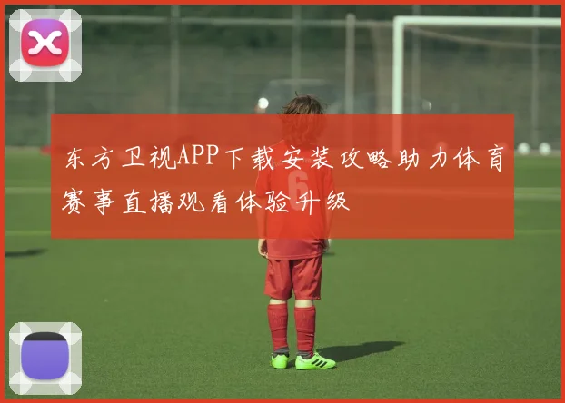 东方卫视APP下载安装攻略助力体育赛事直播观看体验升级