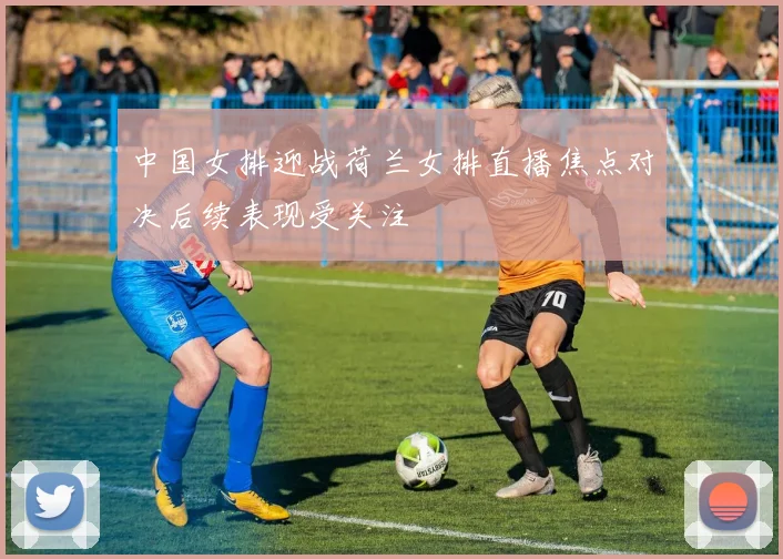 中国女排迎战荷兰女排直播焦点对决后续表现受关注