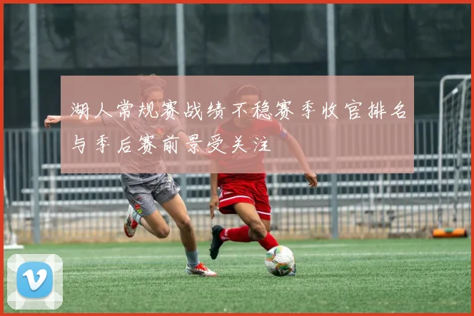 湖人常规赛战绩不稳赛季收官排名与季后赛前景受关注