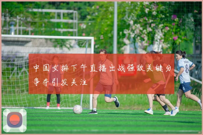 中国女排下午直播出战强敌关键分争夺引发关注
