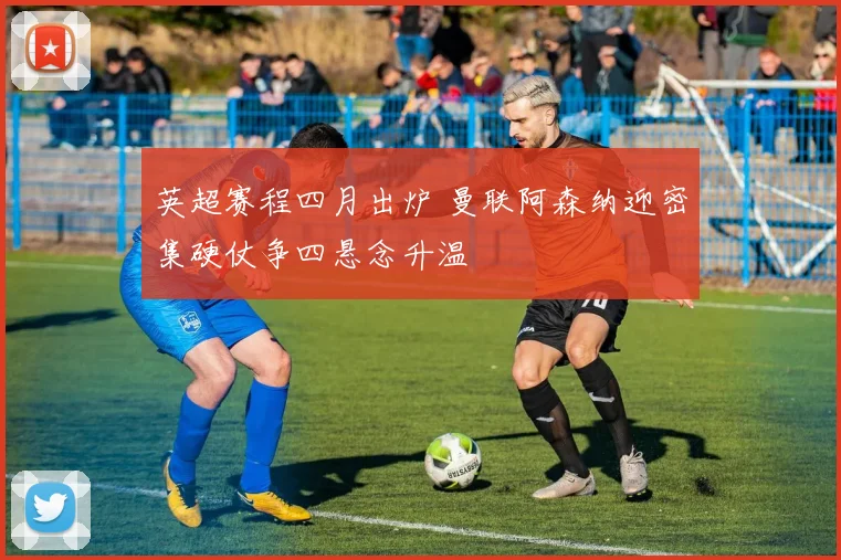 英超赛程四月出炉 曼联阿森纳迎密集硬仗争四悬念升温