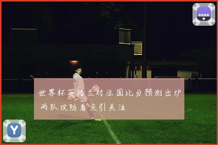 世界杯英格兰对法国比分预测出炉 两队攻防看点引关注