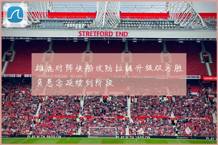 雄鹿对阵快船攻防拉锯升级双方胜负悬念延续到阶段