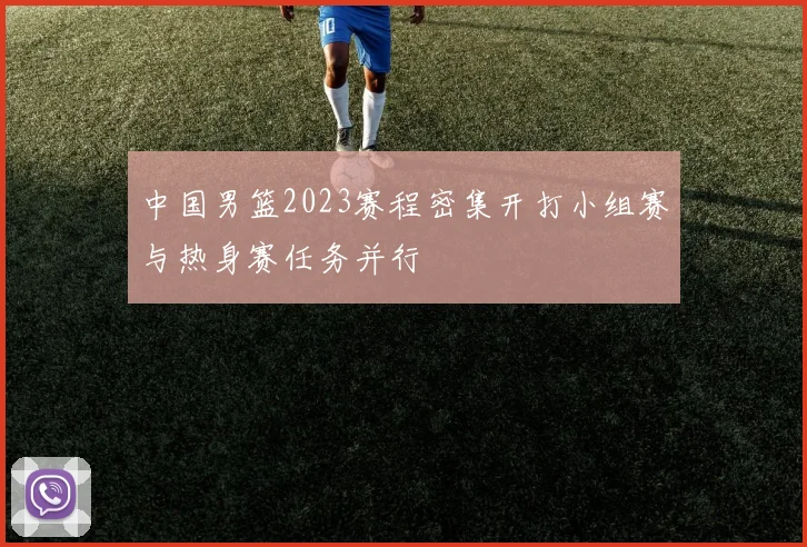 中国男篮2023赛程密集开打小组赛与热身赛任务并行