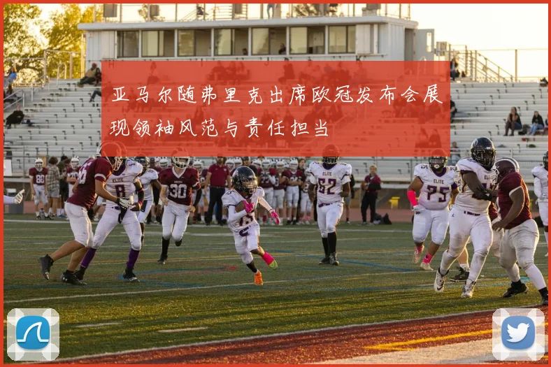 亚马尔随弗里克出席欧冠发布会展现领袖风范与责任担当