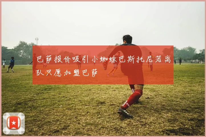 巴萨报价吸引小蜘蛛巴斯托尼若离队只愿加盟巴萨