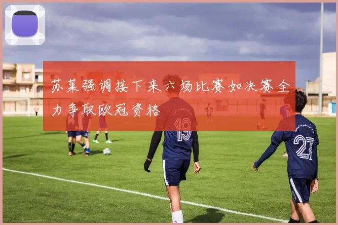 苏莱强调接下来六场比赛如决赛全力争取欧冠资格