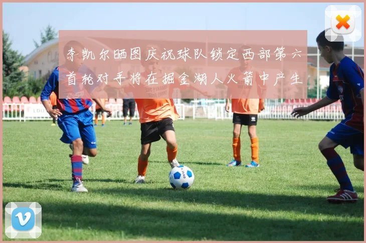 李凯尔晒图庆祝球队锁定西部第六首轮对手将在掘金湖人火箭中产生