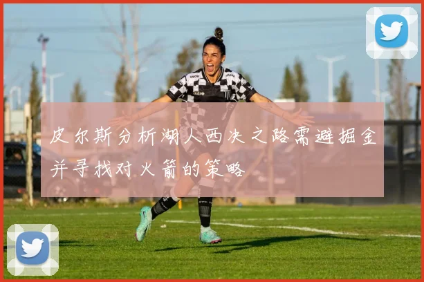 皮尔斯分析湖人西决之路需避掘金并寻找对火箭的策略