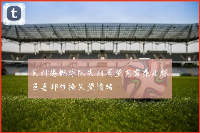 瓦科感慨球队失利渴望克雷桑进球虽喜却难掩失望情绪