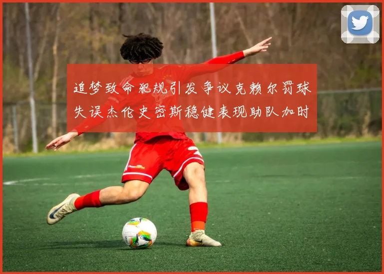 追梦致命犯规引发争议克赖尔罚球失误杰伦史密斯稳健表现助队加时逆袭