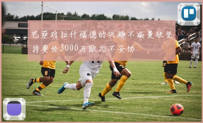 巴萨对拉什福德的兴趣不减曼联坚持要价3000万欧元不妥协