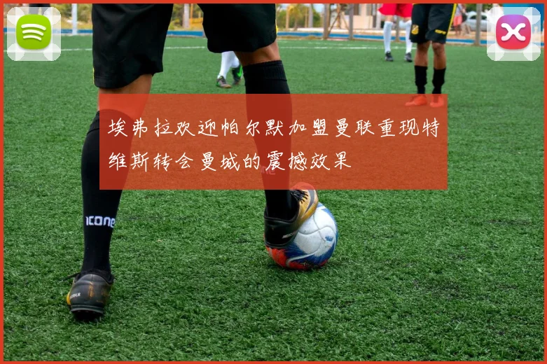 埃弗拉欢迎帕尔默加盟曼联重现特维斯转会曼城的震撼效果
