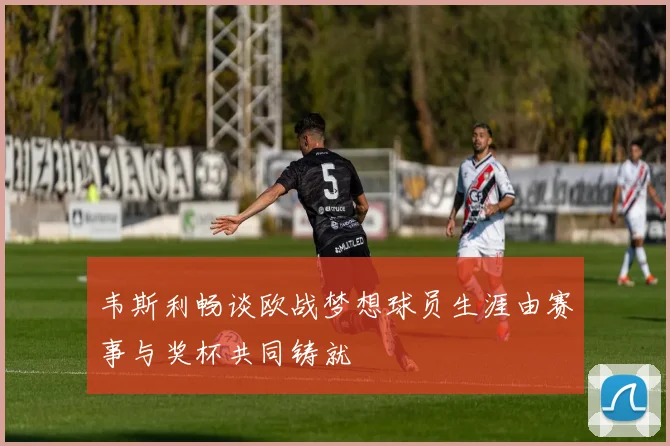 韦斯利畅谈欧战梦想球员生涯由赛事与奖杯共同铸就