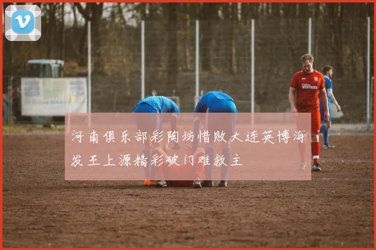 河南俱乐部彩陶坊惜败大连英博海发王上源精彩破门难救主