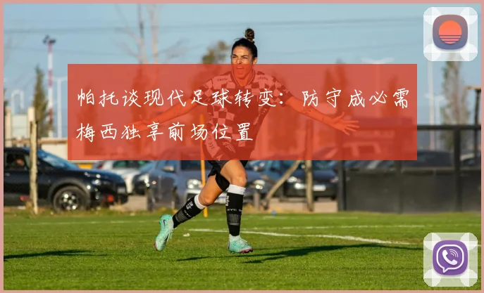 帕托谈现代足球转变：防守成必需梅西独享前场位置