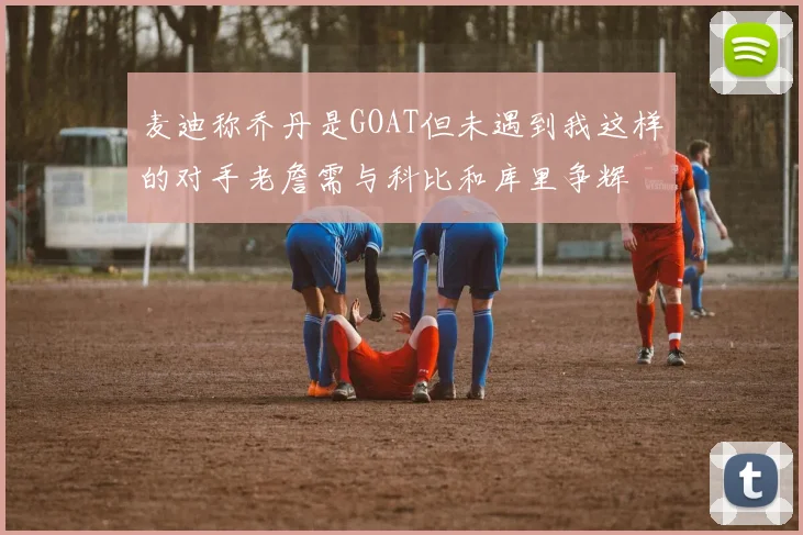 麦迪称乔丹是GOAT但未遇到我这样的对手老詹需与科比和库里争辉