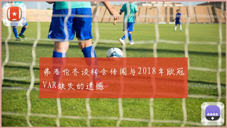 弗洛伦齐谈转会传闻与2018年欧冠VAR缺失的遗憾
