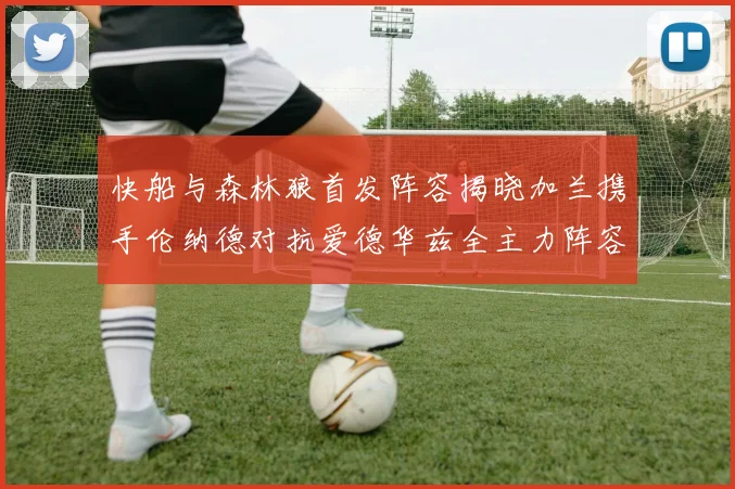 快船与森林狼首发阵容揭晓加兰携手伦纳德对抗爱德华兹全主力阵容
